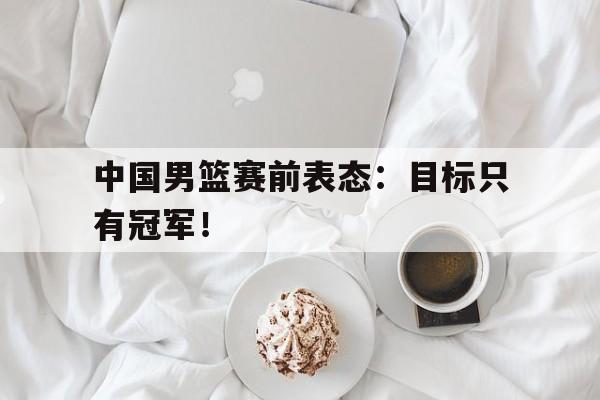 乐鱼娱乐在线-中国男篮赛前表态：目标只有冠军！