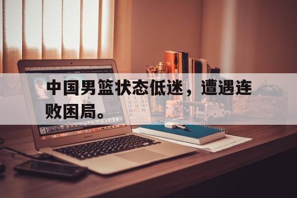 乐鱼娱乐在线-中国男篮状态低迷，遭遇连败困局。