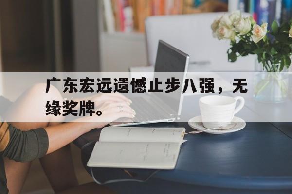 乐鱼娱乐登录-广东宏远遗憾止步八强，无缘奖牌。