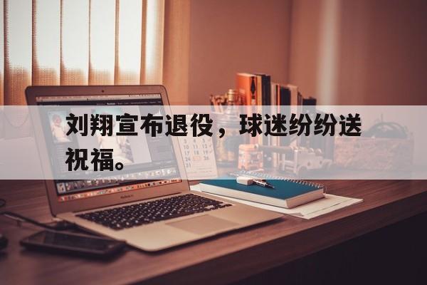 乐鱼娱乐APP-刘翔宣布退役，球迷纷纷送祝福。