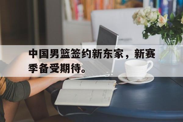 乐鱼娱乐登录-中国男篮签约新东家，新赛季备受期待。