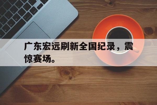 乐鱼娱乐登录-广东宏远刷新全国纪录，震惊赛场。