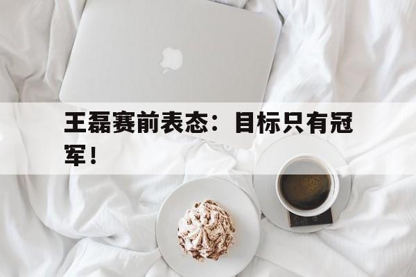 乐鱼娱乐登录-王磊赛前表态：目标只有冠军！
