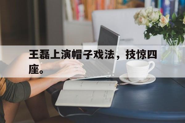乐鱼娱乐APP-王磊上演帽子戏法，技惊四座。