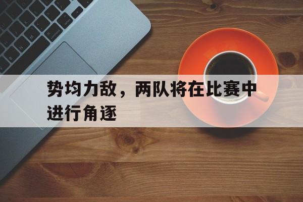 乐鱼娱乐在线-势均力敌，两队将在比赛中进行角逐
