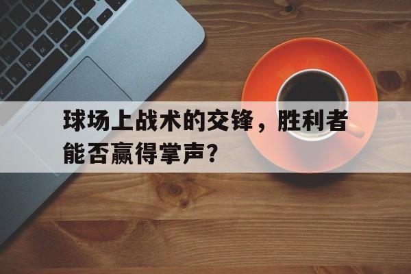 乐鱼娱乐在线-球场上战术的交锋，胜利者能否赢得掌声？