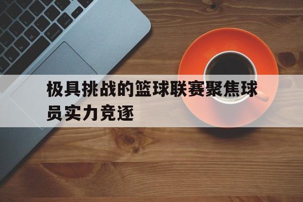 乐鱼娱乐在线-极具挑战的篮球联赛聚焦球员实力竞逐