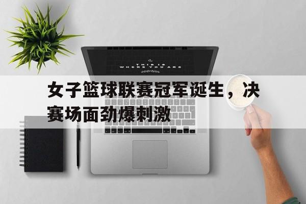 乐鱼娱乐APP-女子篮球联赛冠军诞生，决赛场面劲爆刺激