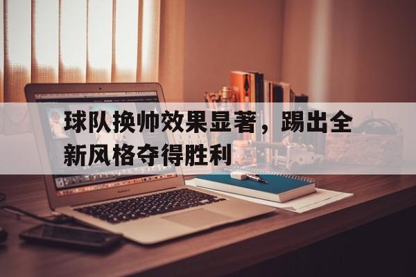 乐鱼娱乐登录-球队换帅效果显著，踢出全新风格夺得胜利