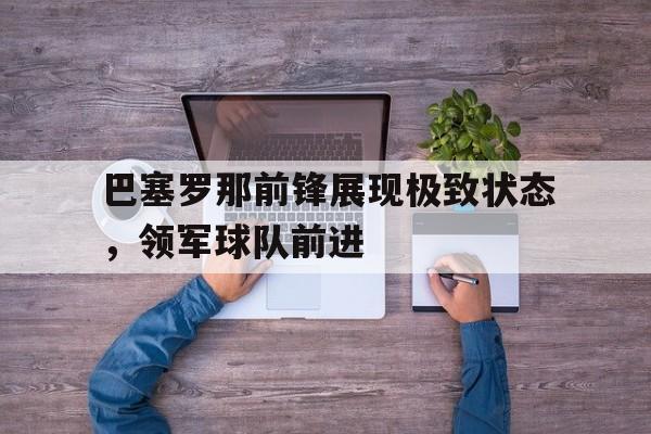乐鱼娱乐在线-巴塞罗那前锋展现极致状态，领军球队前进