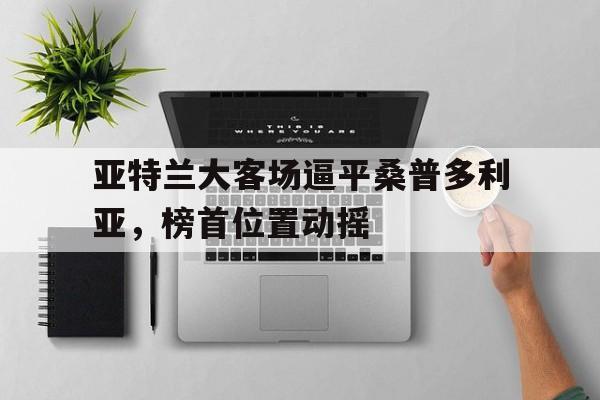 乐鱼娱乐在线-亚特兰大客场逼平桑普多利亚，榜首位置动摇