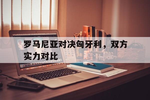 乐鱼娱乐在线-罗马尼亚对决匈牙利，双方实力对比