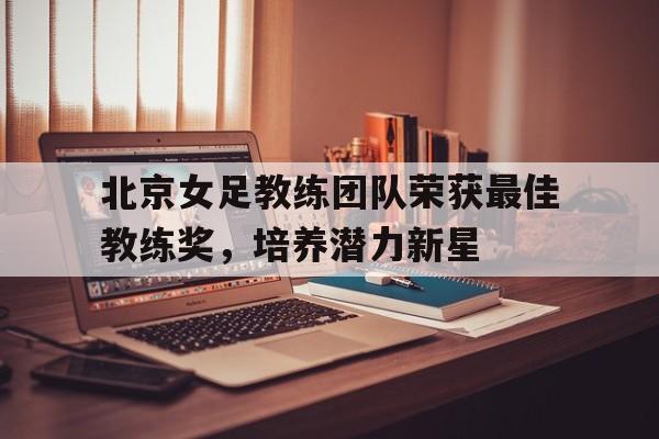Leyu Sports-北京女足教练团队荣获最佳教练奖，培养潜力新星