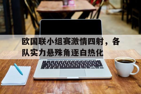 乐鱼娱乐登录-欧国联小组赛激情四射，各队实力悬殊角逐白热化