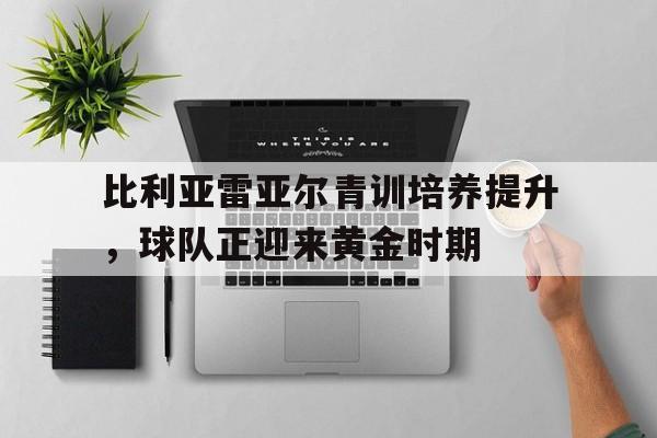 乐鱼娱乐APP-比利亚雷亚尔青训培养提升，球队正迎来黄金时期