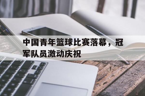 乐鱼娱乐登录-中国青年篮球比赛落幕，冠军队员激动庆祝