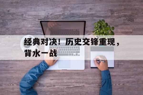 乐鱼娱乐APP-经典对决！历史交锋重现，背水一战