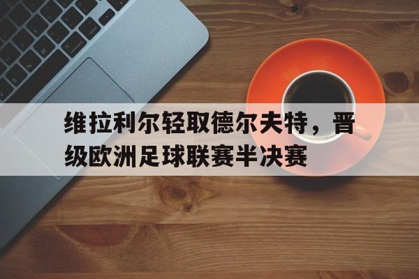 乐鱼娱乐登录-维拉利尔轻取德尔夫特，晋级欧洲足球联赛半决赛