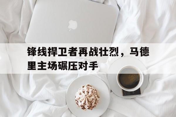 乐鱼娱乐APP-锋线捍卫者再战壮烈，马德里主场碾压对手